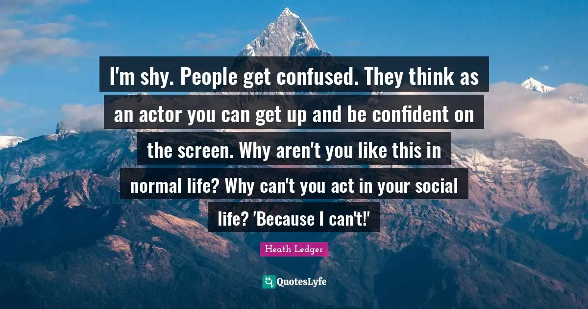 I'm shy. People get confused. They think as an actor you can get up and be confident on the screen. Why aren't you like this in normal life? Why can't you act in your social life? 'Because I can't!'