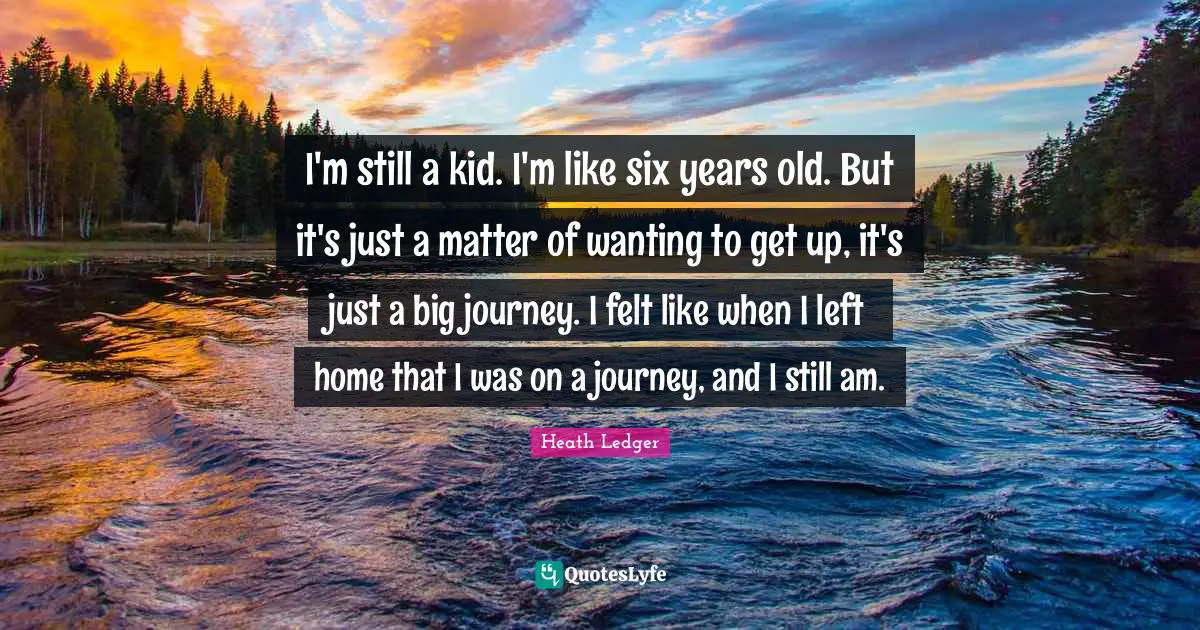 I'm still a kid. I'm like six years old. But it's just a matter of wanting to get up, it's just a big journey. I felt like when I left home that I was on a journey, and I still am.