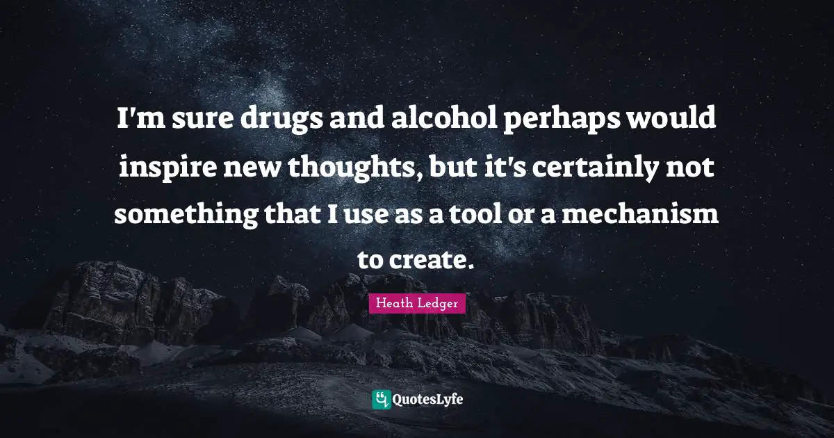 I'm sure drugs and alcohol perhaps would inspire new thoughts, but it's certainly not something that I use as a tool or a mechanism to create.