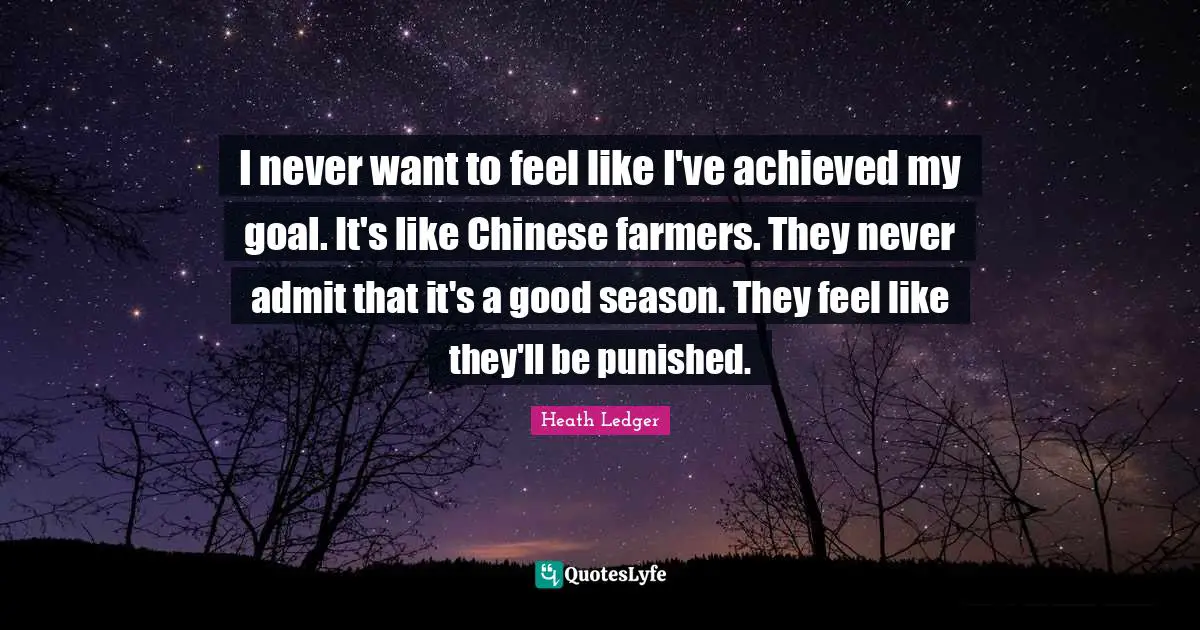 I never want to feel like I've achieved my goal. It's like Chinese farmers. They never admit that it's a good season. They feel like they'll be punished.