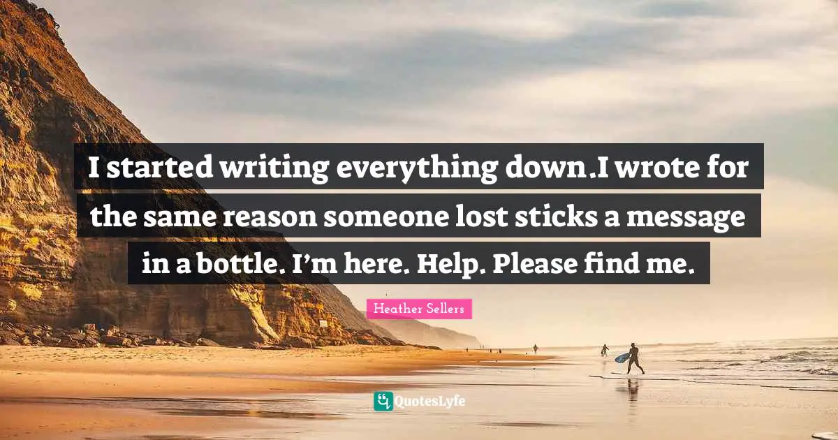I started writing everything down.I wrote for the same reason someone lost sticks a message in a bottle. I’m here. Help. Please find me.