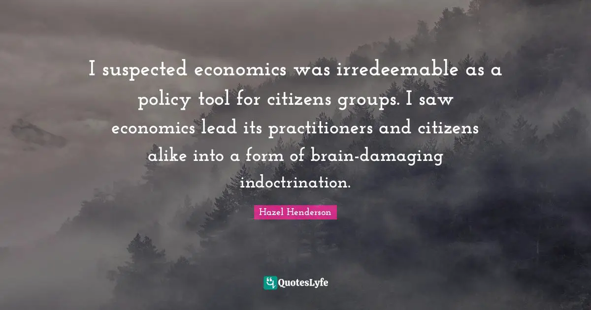 Indoctrination Quotes: "I suspected economics was irredeemable as a policy tool for citizens groups. I saw economics lead its practitioners and citizens alike into a form of brain-damaging indoctrination."