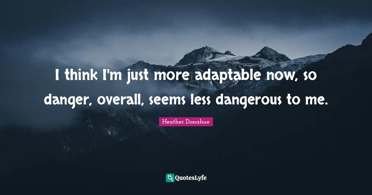 I think I'm just more adaptable now, so danger, overall, seems less dangerous to me.