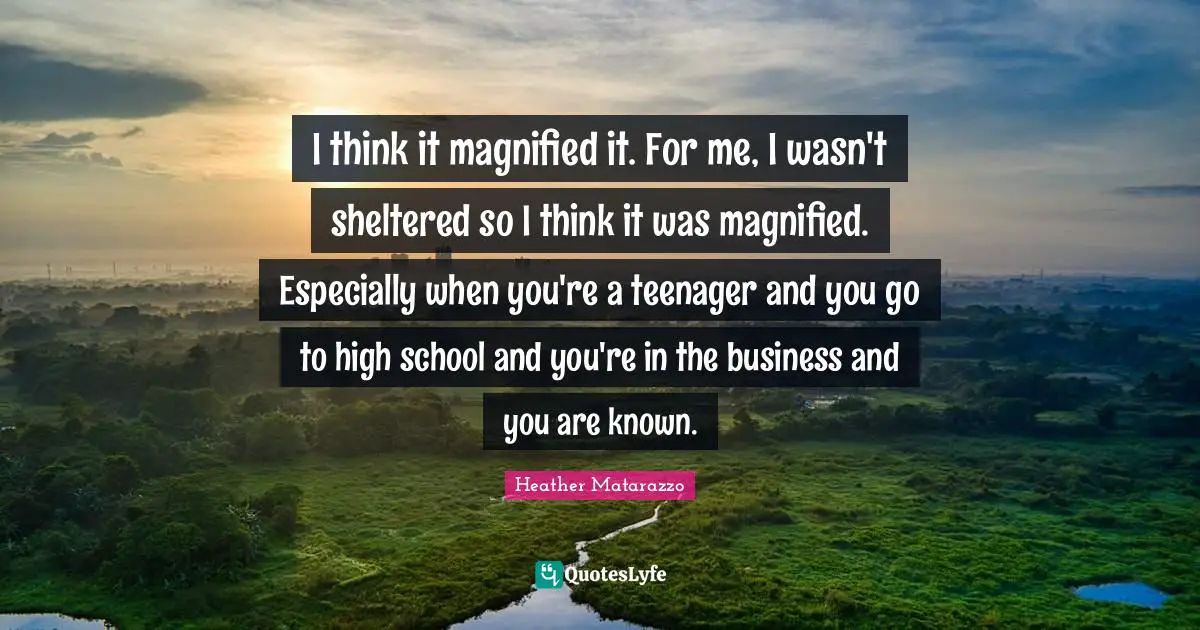 I think it magnified it. For me, I wasn't sheltered so I think it was magnified. Especially when you're a teenager and you go to high school and you're in the business and you are known.
