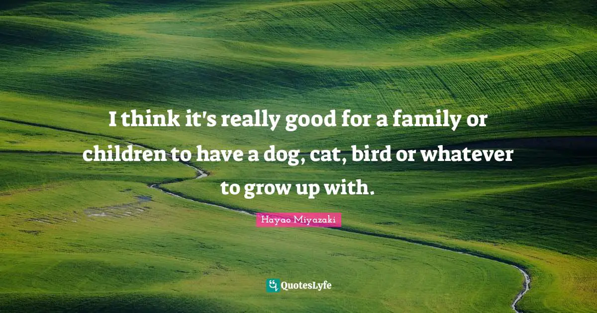 I think it's really good for a family or children to have a dog, cat, bird or whatever to grow up with.