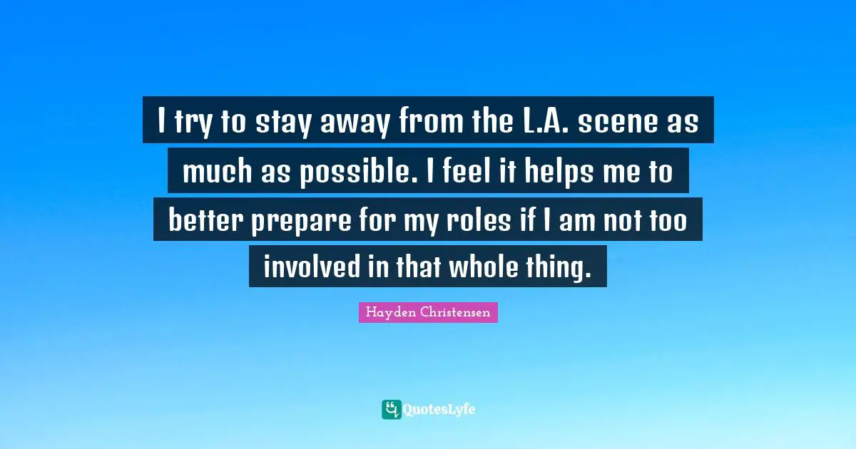 Hayden Christensen Quotes: "I try to stay away from the L.A. scene as much as possible. I feel it helps me to better prepare for my roles if I am not too involved in that whole thing."