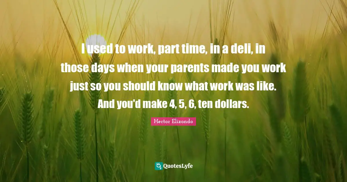 I used to work, part time, in a deli, in those days when your parents made you work just so you should know what work was like. And you'd make 4, 5, 6, ten dollars.