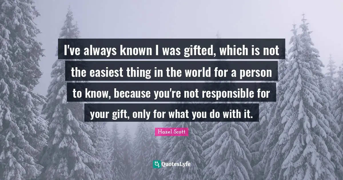 I've always known I was gifted, which is not the easiest thing in the world for a person to know, because you're not responsible for your gift, only for what you do with it.