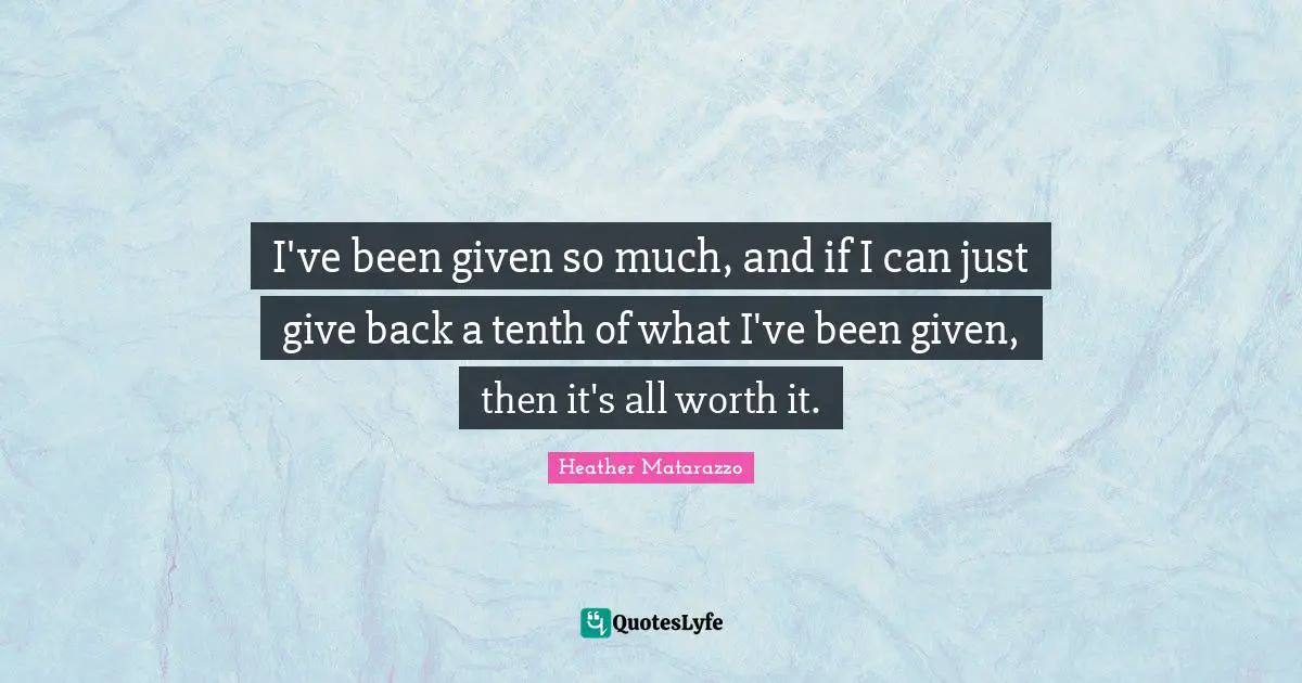 I've been given so much, and if I can just give back a tenth of what I've been given, then it's all worth it.