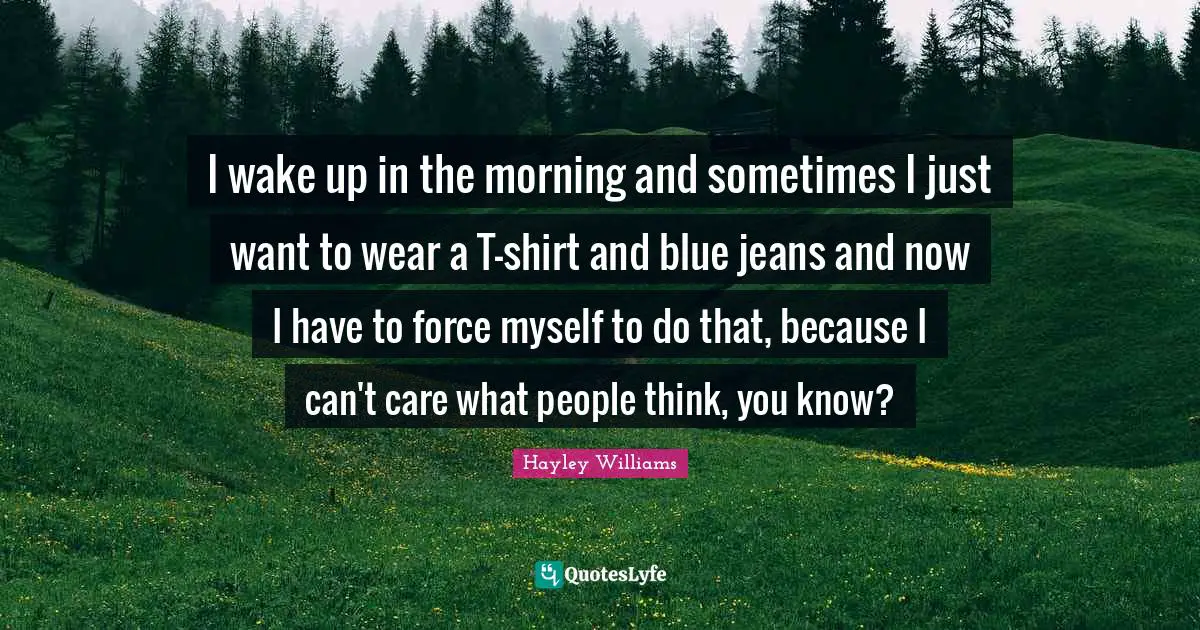 I wake up in the morning and sometimes I just want to wear a T-shirt and blue jeans and now I have to force myself to do that, because I can't care what people think, you know?