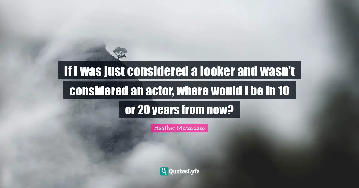 If I was just considered a looker and wasn't considered an actor, where would I be in 10 or 20 years from now?