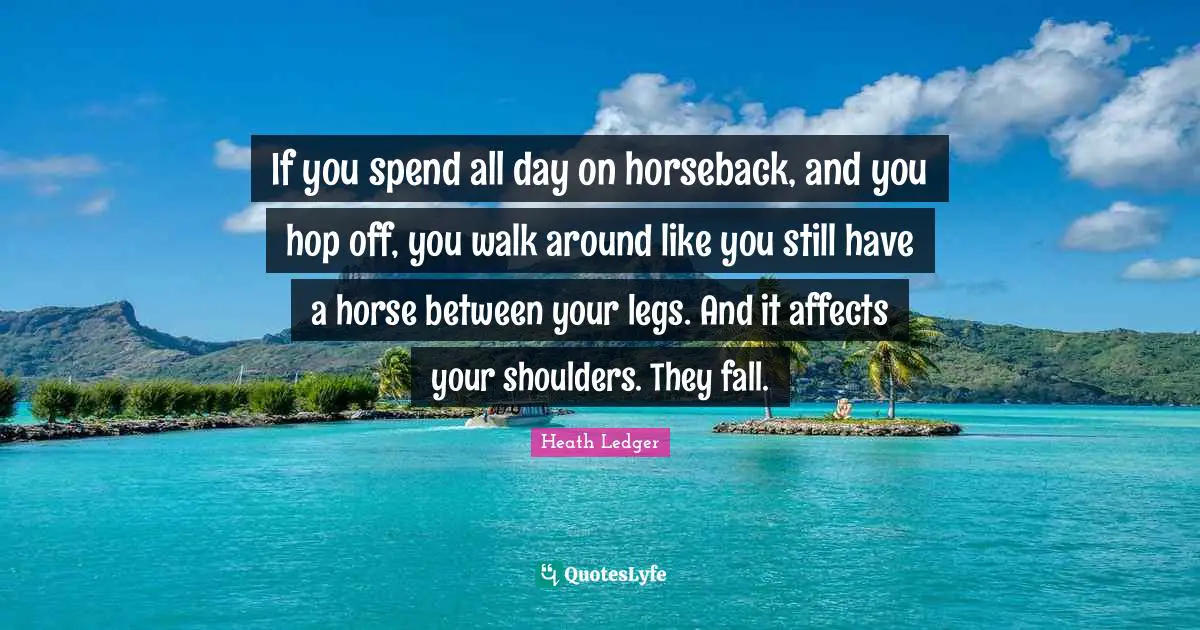 If you spend all day on horseback, and you hop off, you walk around like you still have a horse between your legs. And it affects your shoulders. They fall.