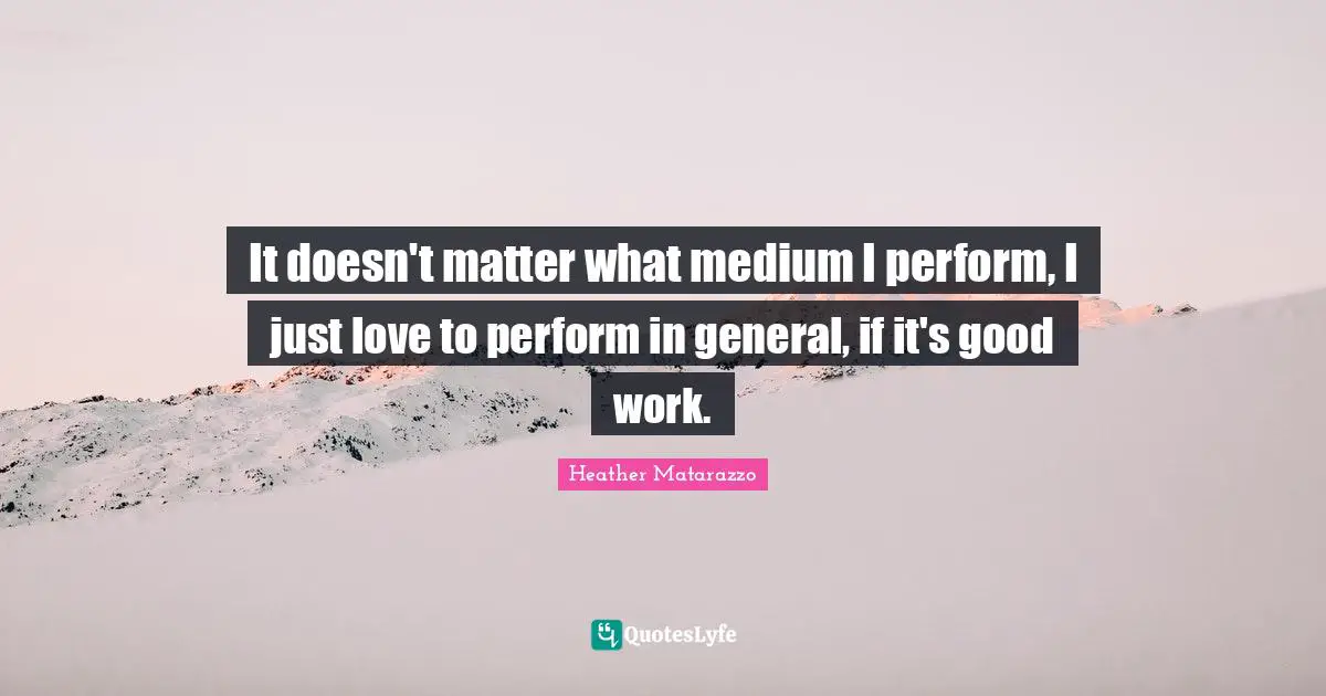 It doesn't matter what medium I perform, I just love to perform in general, if it's good work.