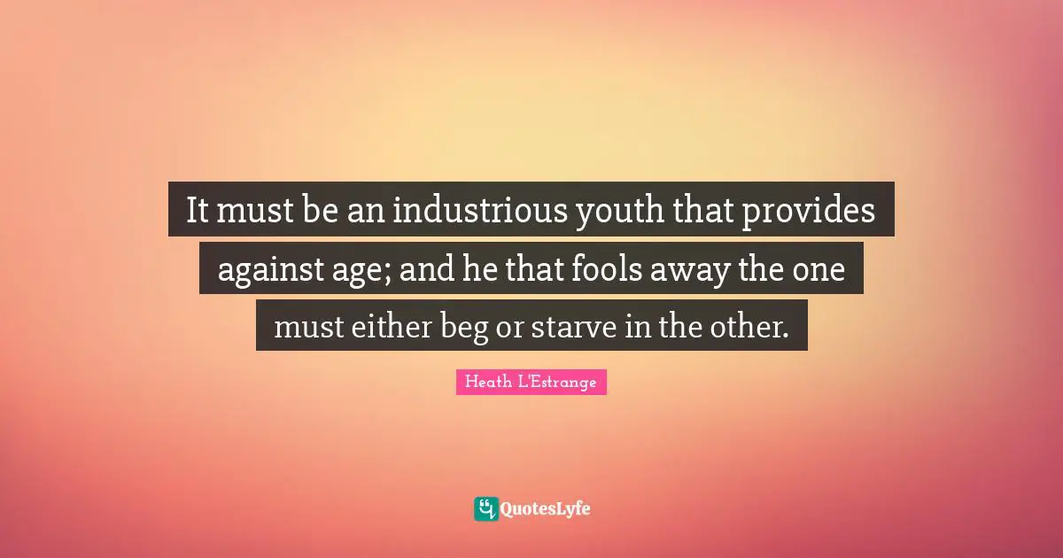 It must be an industrious youth that provides against age; and he that fools away the one must either beg or starve in the other.