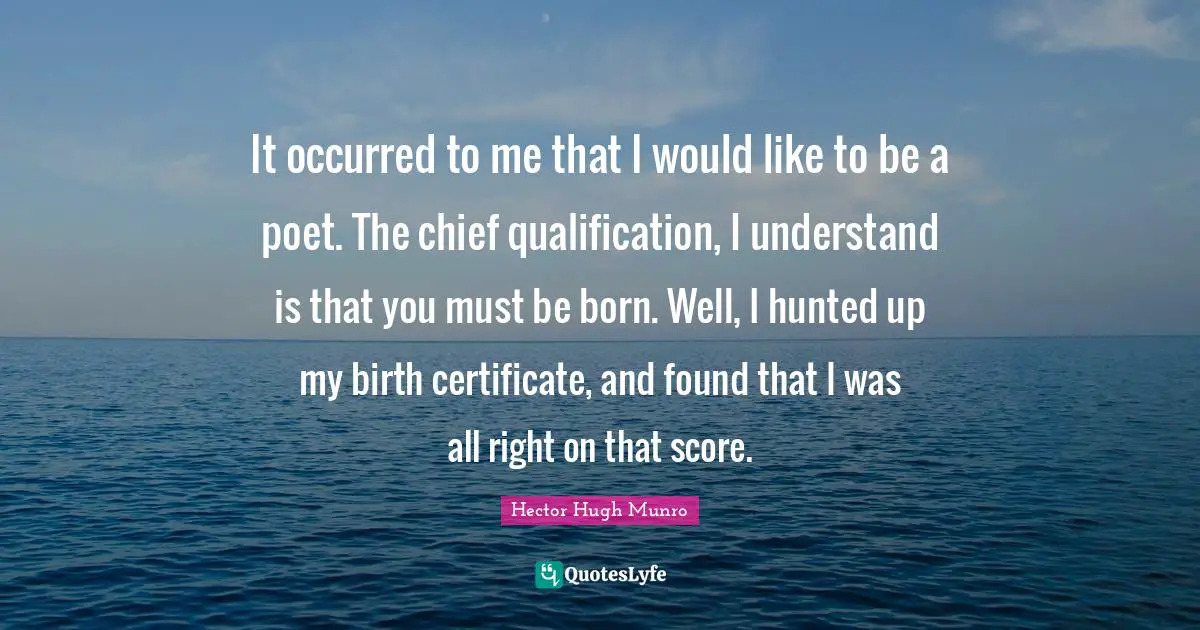 It occurred to me that I would like to be a poet. The chief qualification, I understand is that you must be born. Well, I hunted up my birth certificate, and found that I was all right on that score.