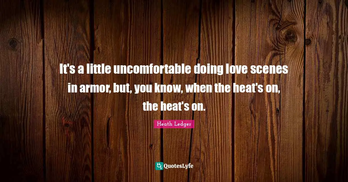 It's a little uncomfortable doing love scenes in armor, but, you know, when the heat's on, the heat's on.