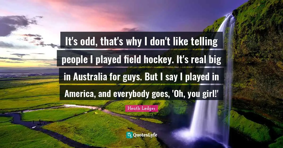 It's odd, that's why I don't like telling people I played field hockey. It's real big in Australia for guys. But I say I played in America, and everybody goes, 'Oh, you girl!'