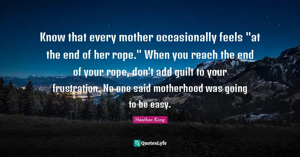 Know that every mother occasionally feels "at the end of her rope." When you reach the end of your rope, don't add guilt to your frustration. No one said motherhood was going to be easy.