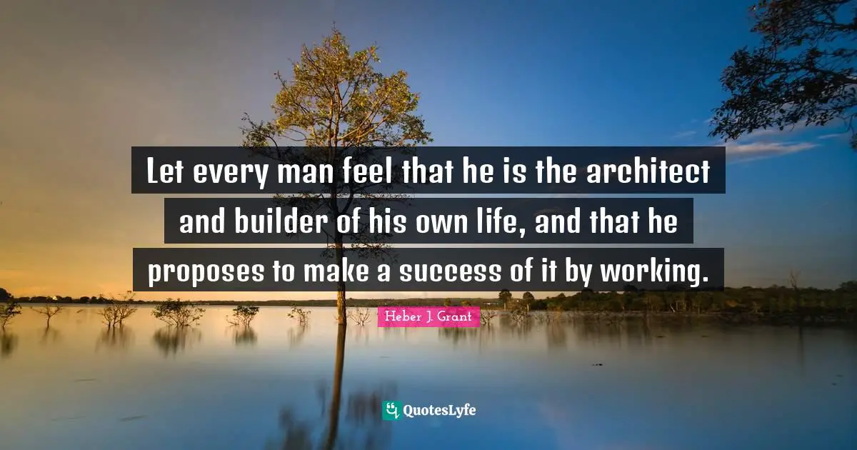Let every man feel that he is the architect and builder of his own life, and that he proposes to make a success of it by working.