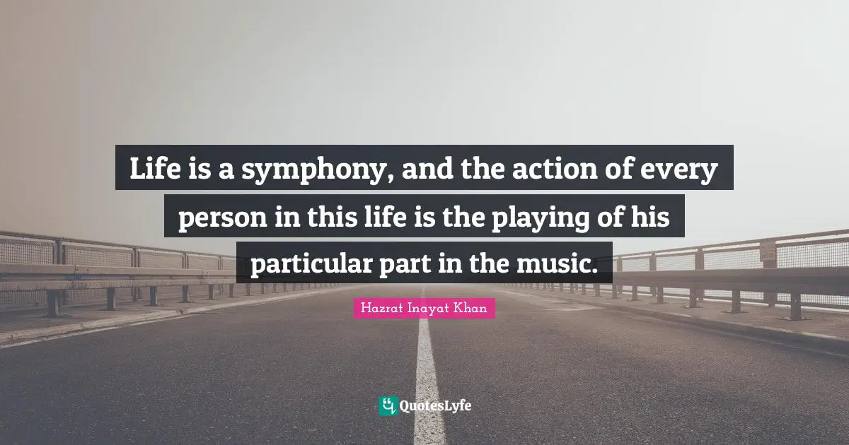 Life is a symphony, and the action of every person in this life is the playing of his particular part in the music.