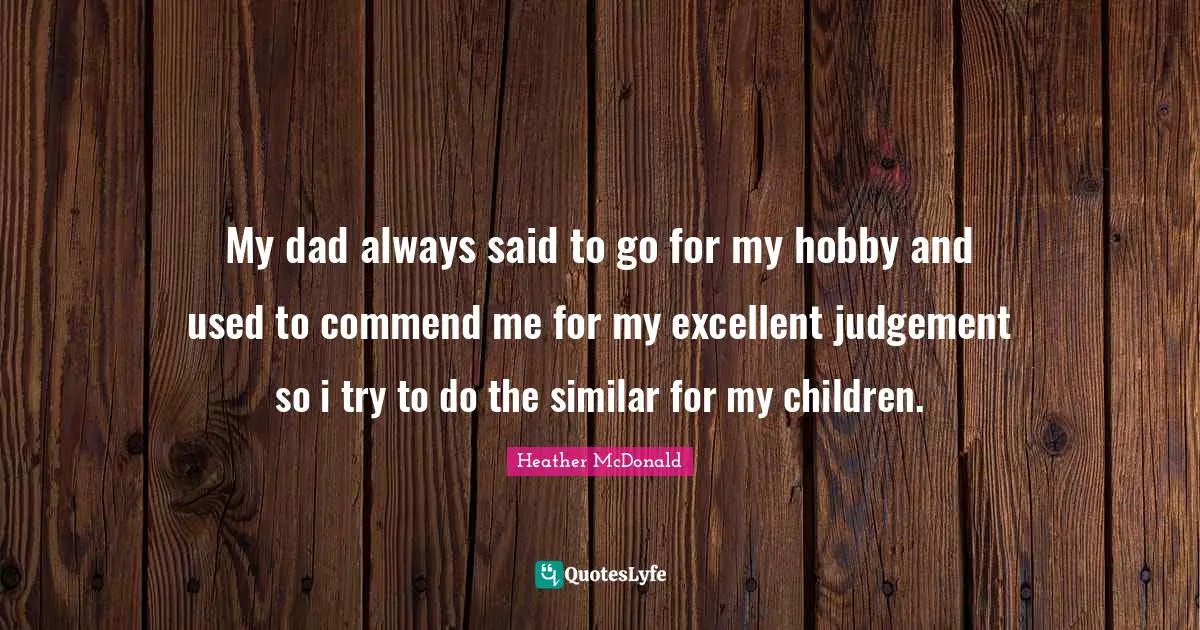 My dad always said to go for my hobby and used to commend me for my excellent judgement so i try to do the similar for my children.