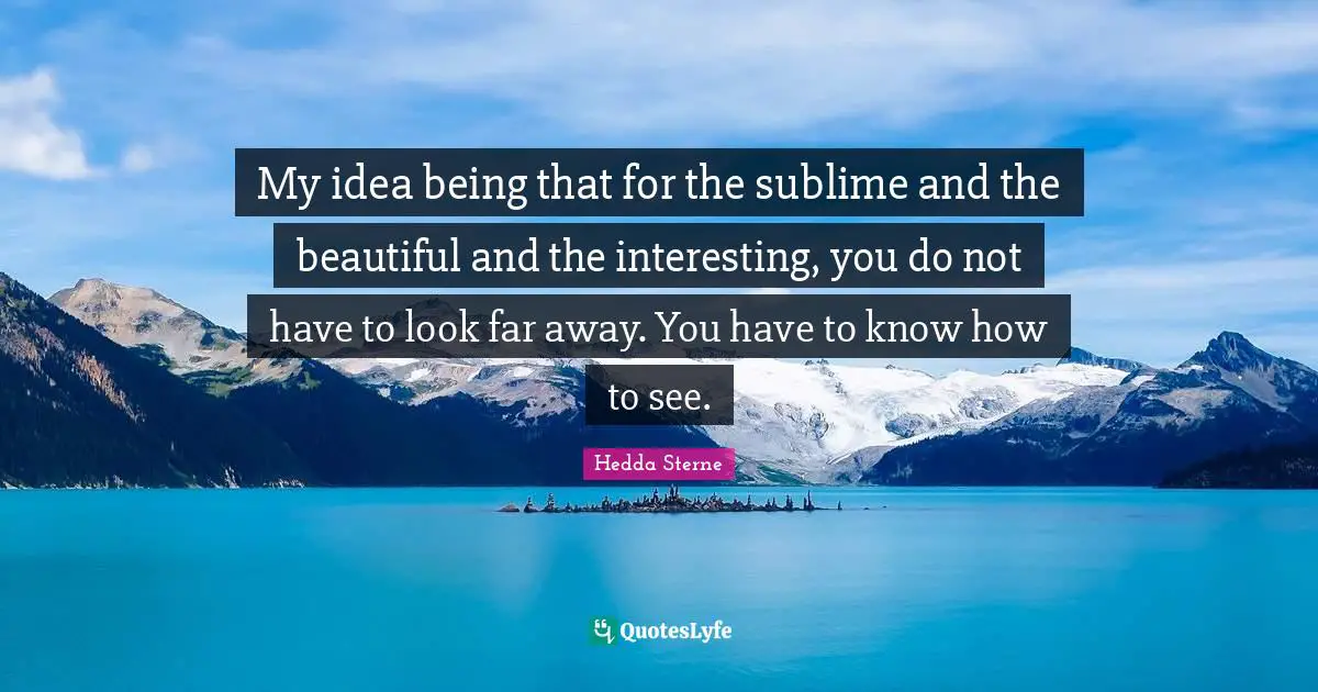 My idea being that for the sublime and the beautiful and the interesting, you do not have to look far away. You have to know how to see.