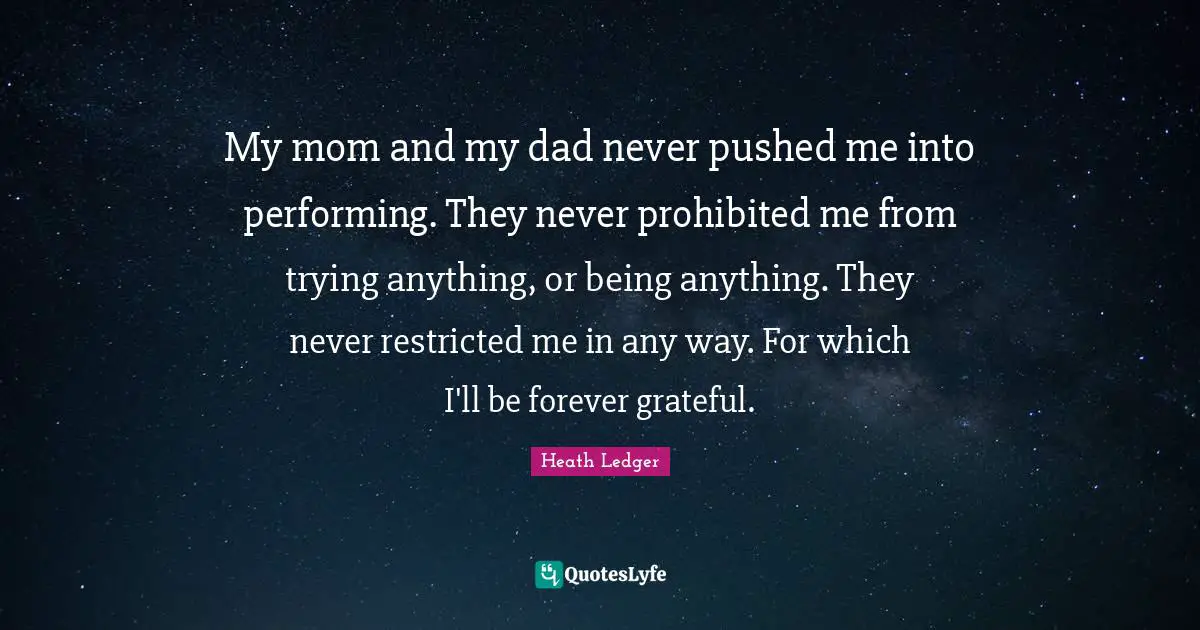 My mom and my dad never pushed me into performing. They never prohibited me from trying anything, or being anything. They never restricted me in any way. For which I'll be forever grateful.