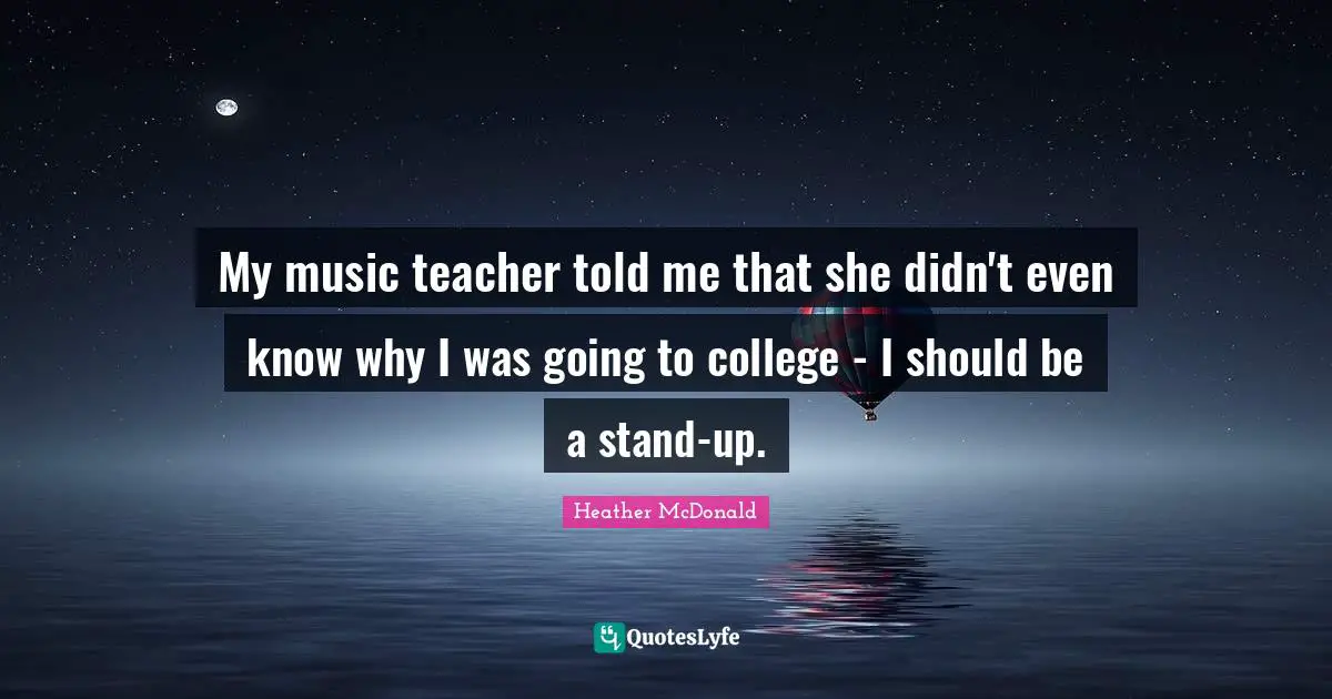 My music teacher told me that she didn't even know why I was going to college - I should be a stand-up.