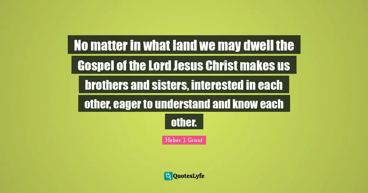 No matter in what land we may dwell the Gospel of the Lord Jesus Christ makes us brothers and sisters, interested in each other, eager to understand and know each other.