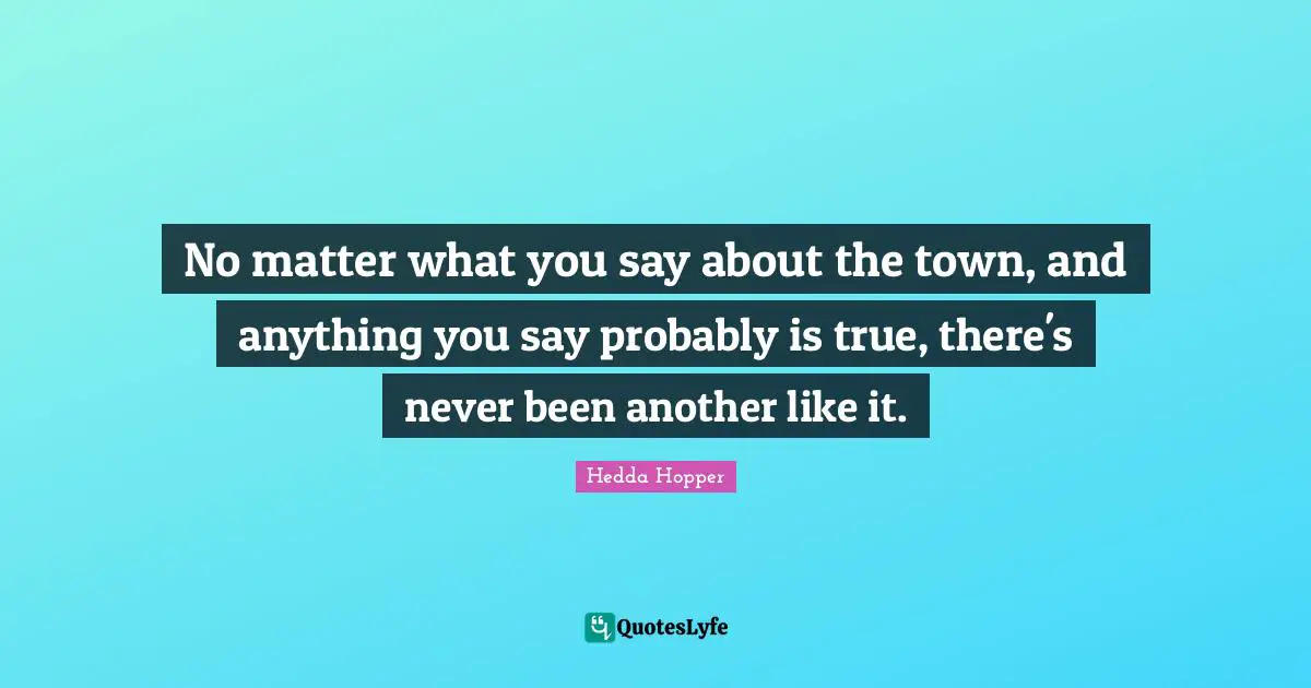 Hedda Hopper Quotes: "No matter what you say about the town, and anything you say probably is true, there's never been another like it."