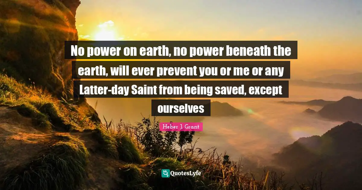 No power on earth, no power beneath the earth, will ever prevent you or me or any Latter-day Saint from being saved, except ourselves