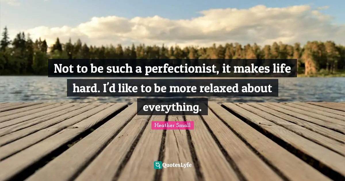Not to be such a perfectionist, it makes life hard. I'd like to be more relaxed about everything.