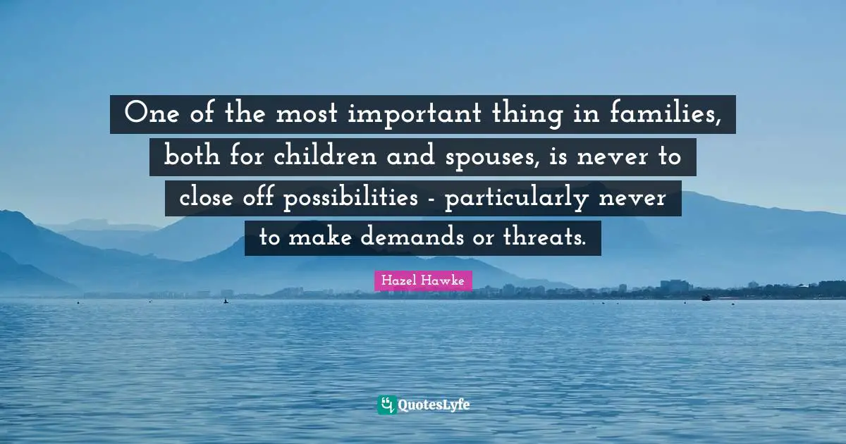 One of the most important thing in families, both for children and spouses, is never to close off possibilities - particularly never to make demands or threats.