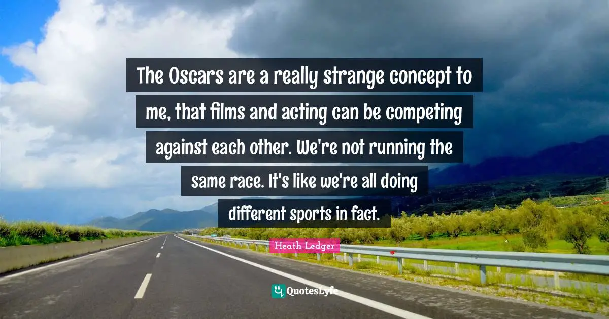 The Oscars are a really strange concept to me, that films and acting can be competing against each other. We're not running the same race. It's like we're all doing different sports in fact.