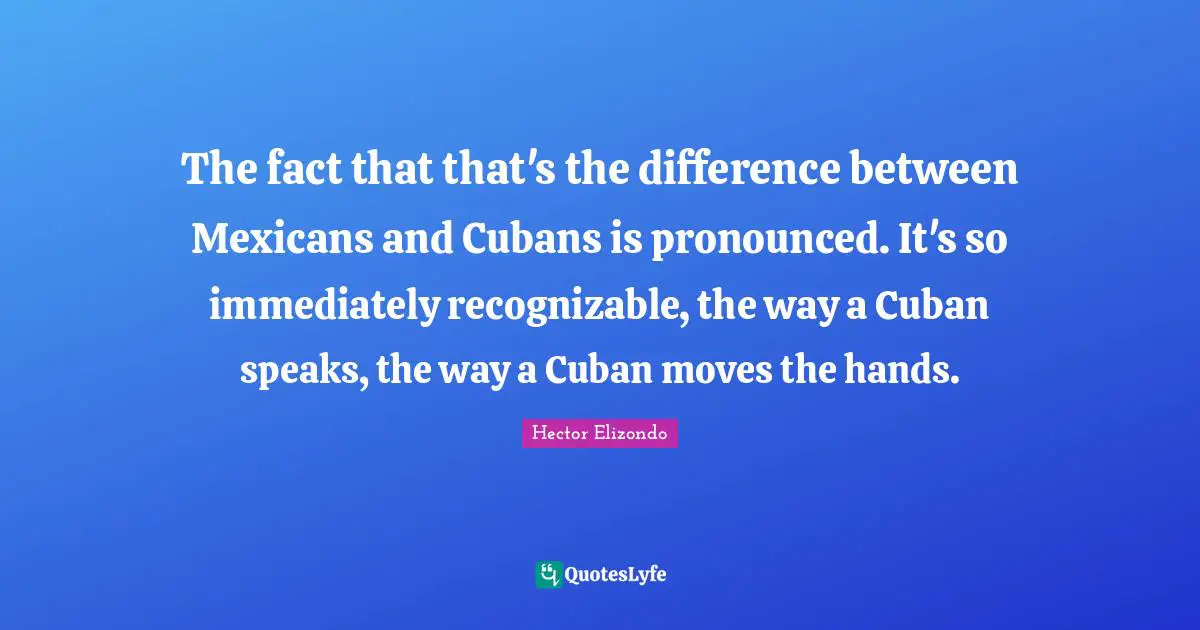 The fact that that's the difference between Mexicans and Cubans is pronounced. It's so immediately recognizable, the way a Cuban speaks, the way a Cuban moves the hands.