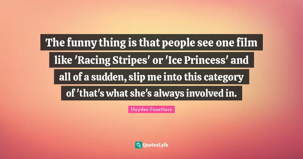 The funny thing is that people see one film like 'Racing Stripes' or 'Ice Princess' and all of a sudden, slip me into this category of 'that's what she's always involved in.