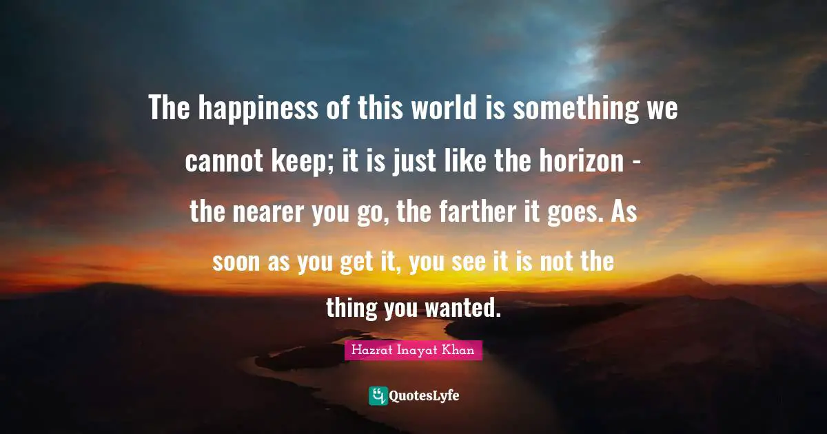 The happiness of this world is something we cannot keep; it is just like the horizon - the nearer you go, the farther it goes. As soon as you get it, you see it is not the thing you wanted.