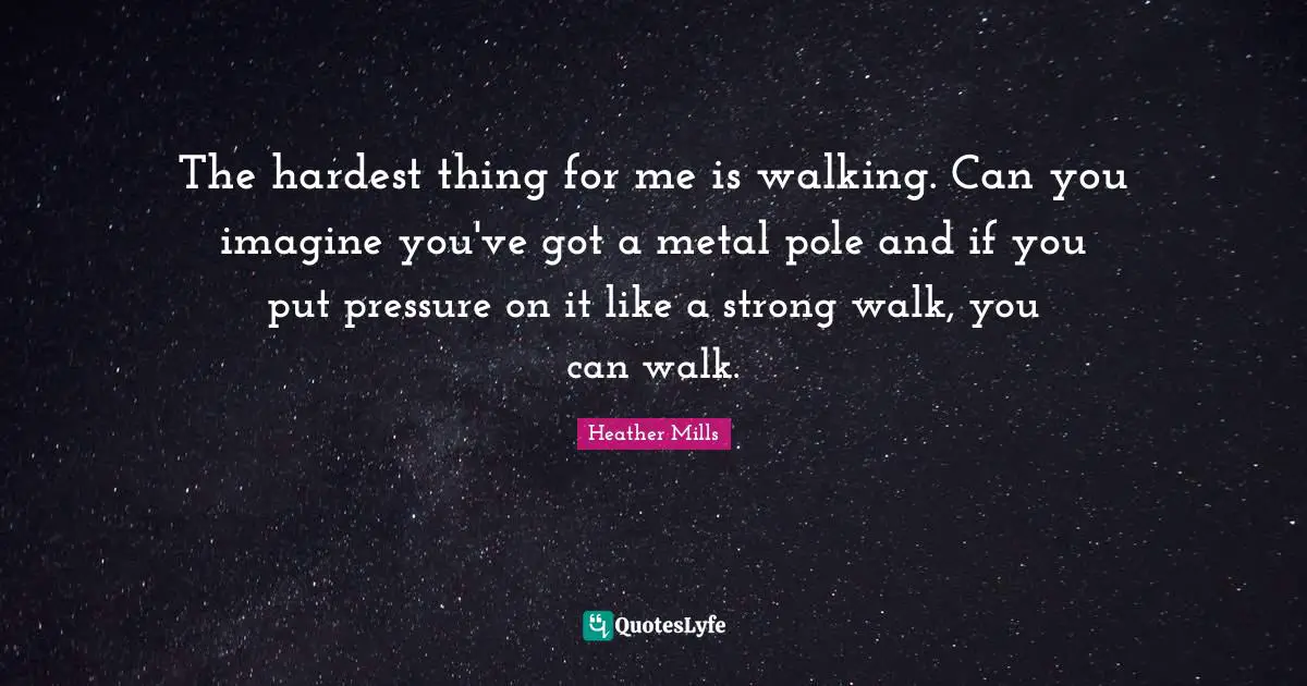 The hardest thing for me is walking. Can you imagine you've got a metal pole and if you put pressure on it like a strong walk, you can walk.