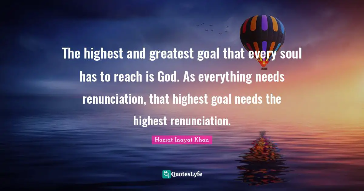 The highest and greatest goal that every soul has to reach is God. As everything needs renunciation, that highest goal needs the highest renunciation.