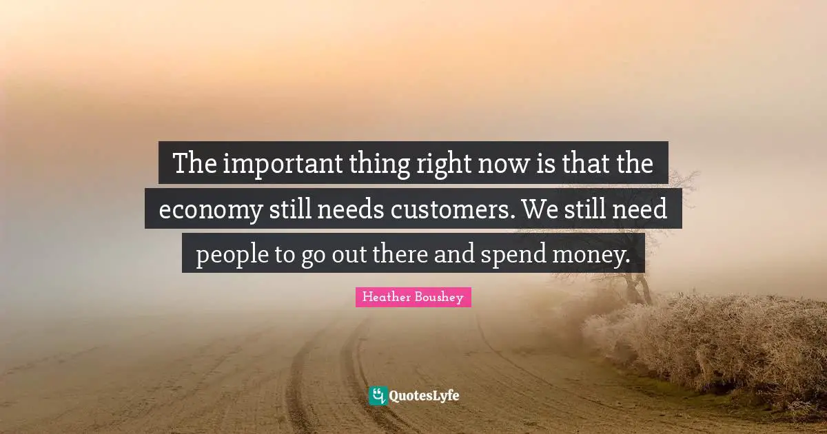 The important thing right now is that the economy still needs customers. We still need people to go out there and spend money.