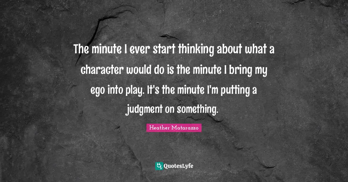 The minute I ever start thinking about what a character would do is the minute I bring my ego into play. It's the minute I'm putting a judgment on something.