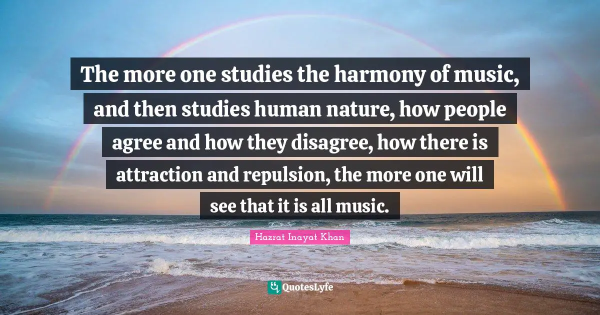 The more one studies the harmony of music, and then studies human nature, how people agree and how they disagree, how there is attraction and repulsion, the more one will see that it is all music.