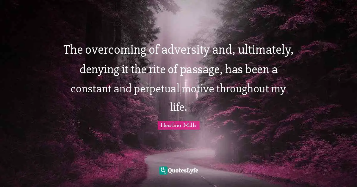 The overcoming of adversity and, ultimately, denying it the rite of passage, has been a constant and perpetual motive throughout my life.
