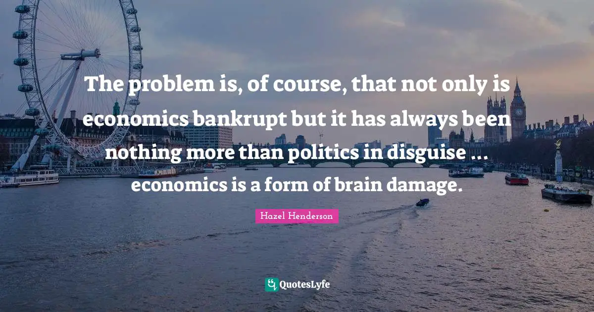 The problem is, of course, that not only is economics bankrupt but it has always been nothing more than politics in disguise ... economics is a form of brain damage.
