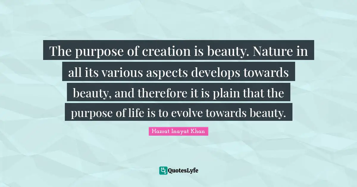 The purpose of creation is beauty. Nature in all its various aspects develops towards beauty, and therefore it is plain that the purpose of life is to evolve towards beauty.