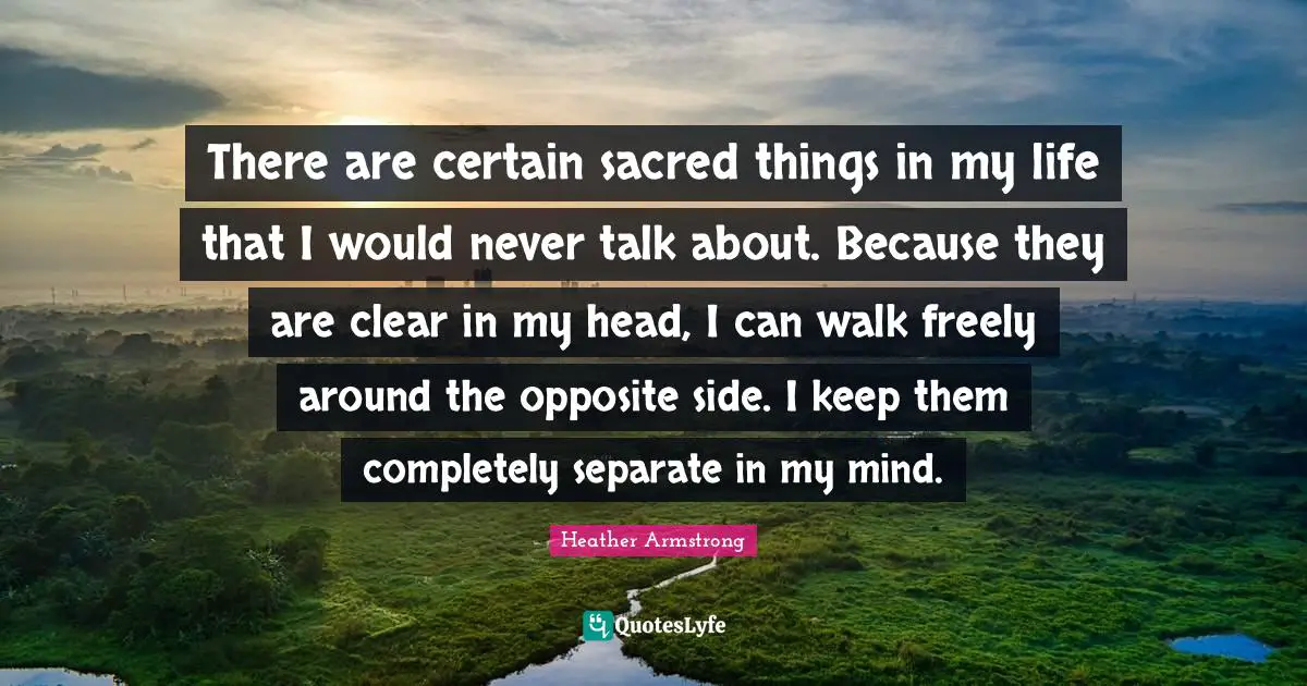 There are certain sacred things in my life that I would never talk about. Because they are clear in my head, I can walk freely around the opposite side. I keep them completely separate in my mind.