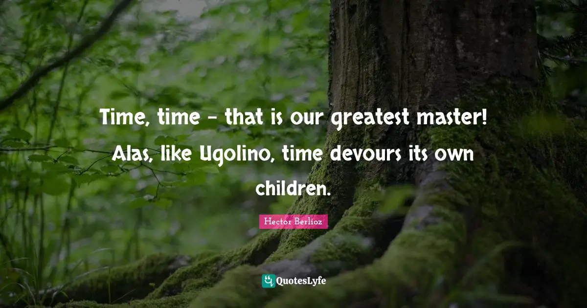 Time, time - that is our greatest master! Alas, like Ugolino, time devours its own children.