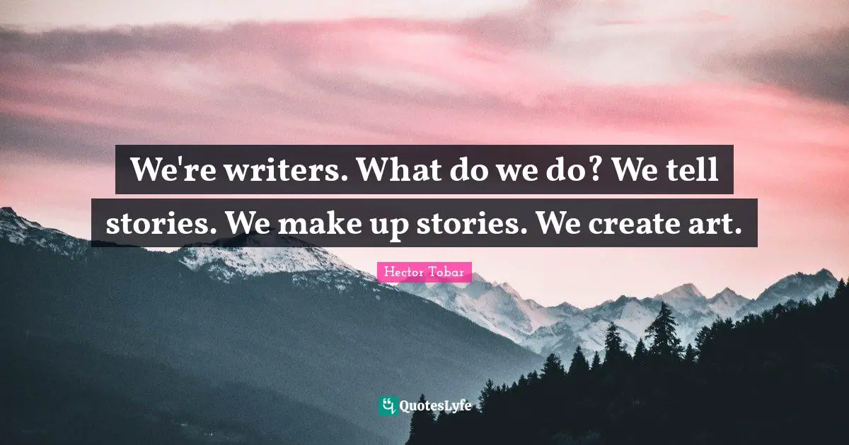 We're writers. What do we do? We tell stories. We make up stories. We create art.