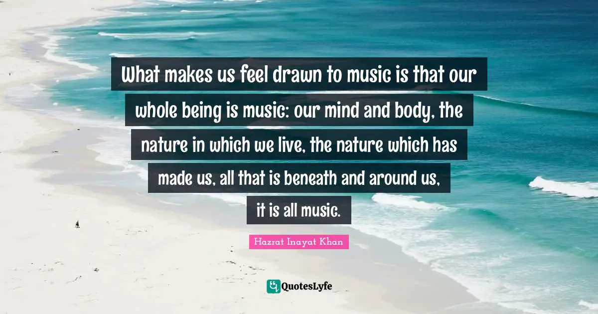 What makes us feel drawn to music is that our whole being is music: our mind and body, the nature in which we live, the nature which has made us, all that is beneath and around us, it is all music.