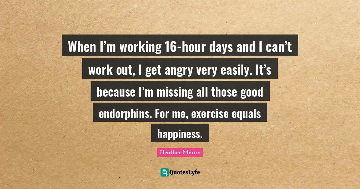 Heather Morris Quotes: When I’m working 16-hour days and I can’t work out, I get angry very easily. It’s because I’m missing all those good endorphins. For me, exercise equals happiness.